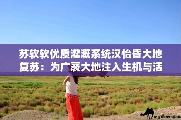 苏软软优质灌溉系统汉怡昏大地复苏：为广袤大地注入生机与活力