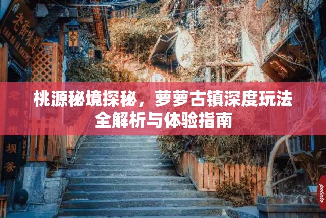 桃源秘境探秘，萝萝古镇深度玩法全解析与体验指南