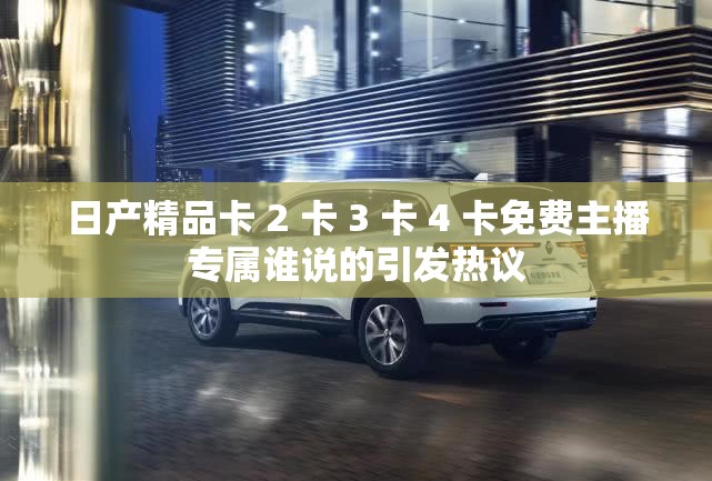 日产精品卡 2 卡 3 卡 4 卡免费主播专属谁说的引发热议