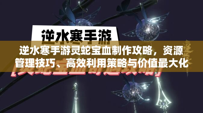 逆水寒手游灵蛇宝血制作攻略，资源管理技巧、高效利用策略与价值最大化指南