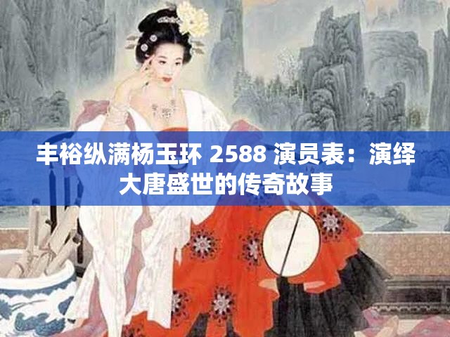 丰裕纵满杨玉环 2588 演员表：演绎大唐盛世的传奇故事