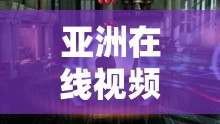 亚洲在线视频：满足你无限想象的视频世界