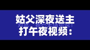 姑父深夜送主打午夜视频：是道德的沦丧还是人性的扭曲