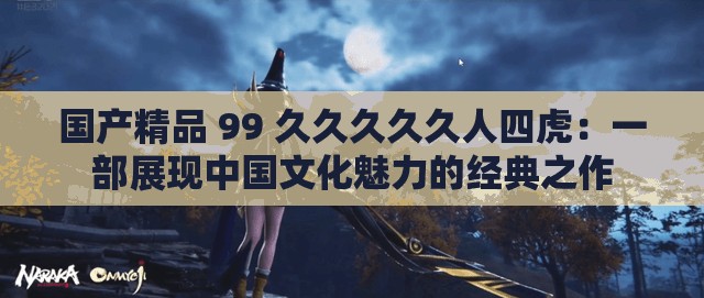 国产精品 99 久久久久久人四虎：一部展现中国文化魅力的经典之作