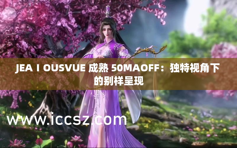 JEAⅠOUSVUE 成熟 50MAOFF：独特视角下的别样呈现