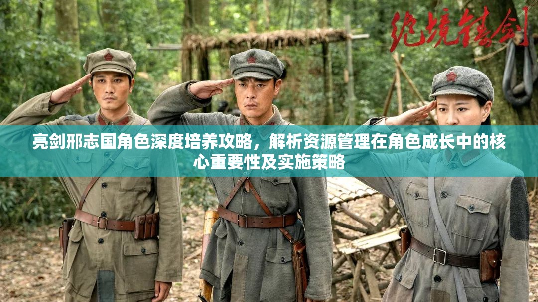 亮剑邢志国角色深度培养攻略，解析资源管理在角色成长中的核心重要性及实施策略