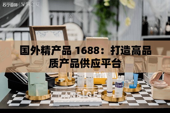 国外精产品 1688：打造高品质产品供应平台