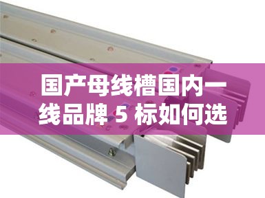 国产母线槽国内一线品牌 5 标如何选择之详细分析与解读