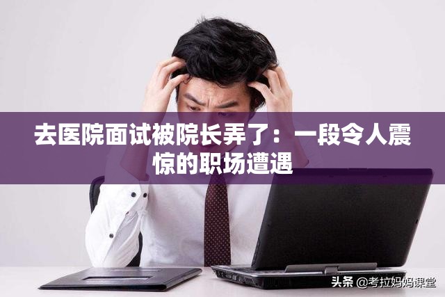 去医院面试被院长弄了：一段令人震惊的职场遭遇