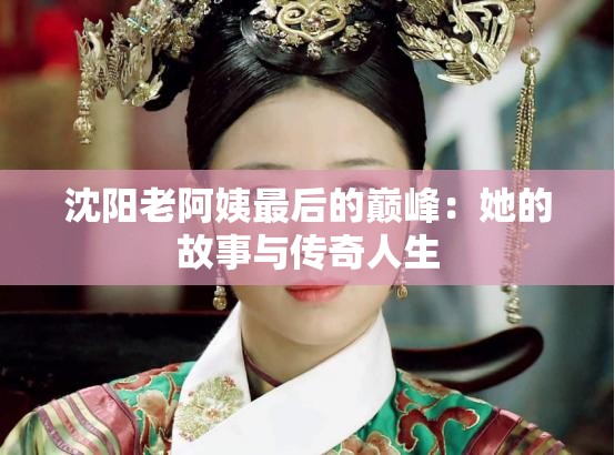 沈阳老阿姨最后的巅峰：她的故事与传奇人生