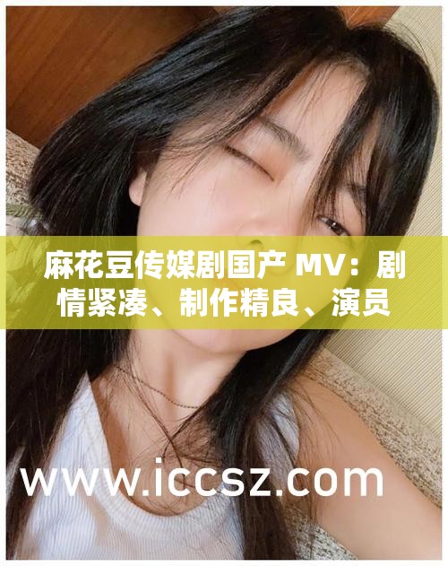 麻花豆传媒剧国产 MV：剧情紧凑、制作精良、演员颜值高