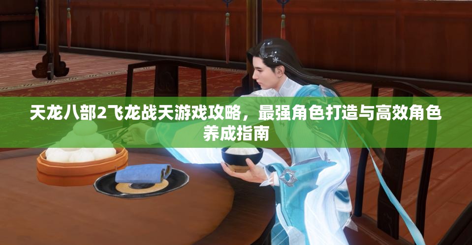 天龙八部2飞龙战天游戏攻略，最强角色打造与高效角色养成指南