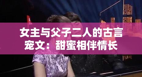 女主与父子二人的古言宠文：甜蜜相伴情长