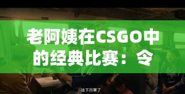 老阿姨在CSGO中的经典比赛：令人热血沸腾的精彩瞬间