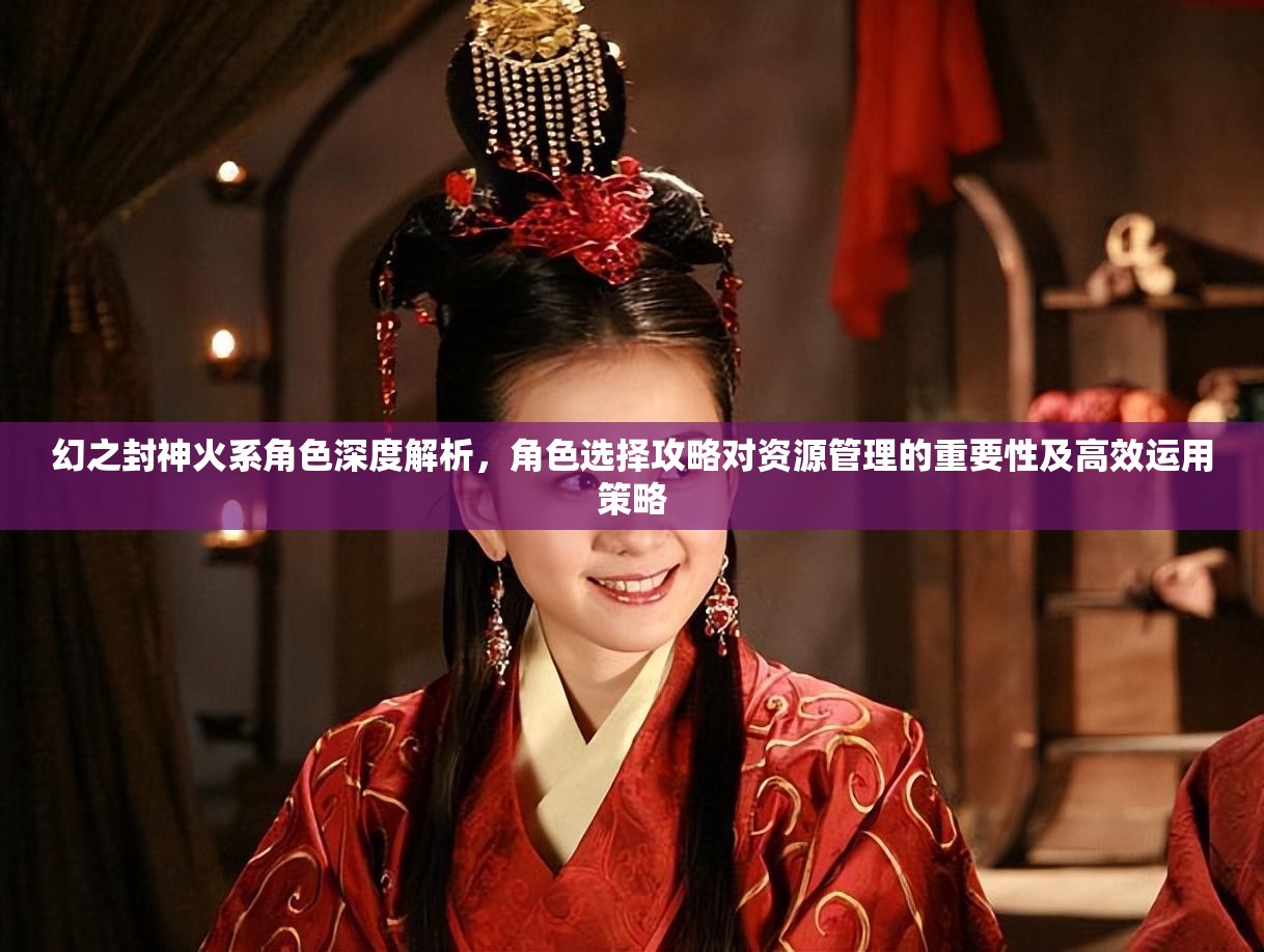 幻之封神火系角色深度解析，角色选择攻略对资源管理的重要性及高效运用策略