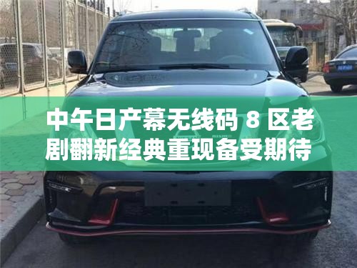 中午日产幕无线码 8 区老剧翻新经典重现备受期待