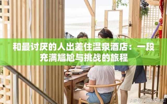 和最讨厌的人出差住温泉酒店：一段充满尴尬与挑战的旅程