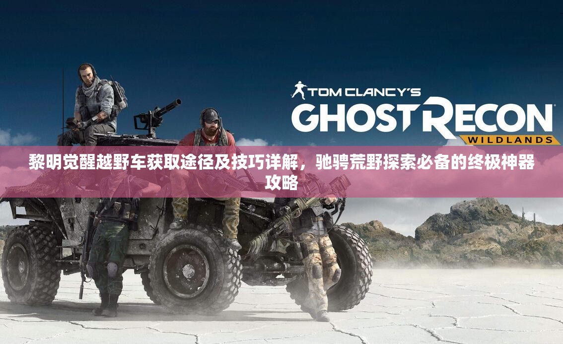 黎明觉醒越野车获取途径及技巧详解，驰骋荒野探索必备的终极神器攻略