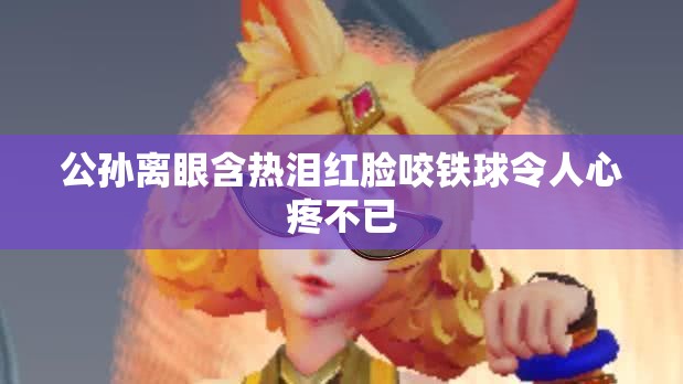 公孙离眼含热泪红脸咬铁球令人心疼不已