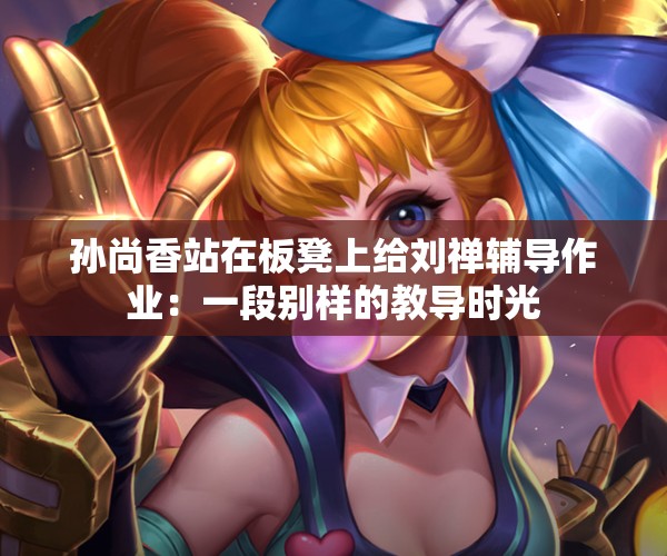 孙尚香站在板凳上给刘禅辅导作业：一段别样的教导时光