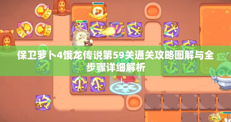 保卫萝卜4饿龙传说第59关通关攻略图解与全步骤详细解析
