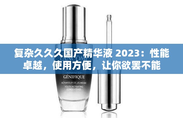 复杂久久久国产精华液 2023：性能卓越，使用方便，让你欲罢不能