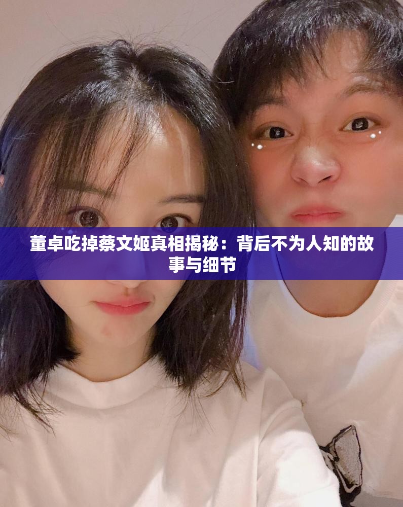 董卓吃掉蔡文姬真相揭秘：背后不为人知的故事与细节