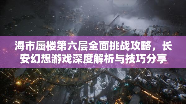 海市蜃楼第六层全面挑战攻略，长安幻想游戏深度解析与技巧分享