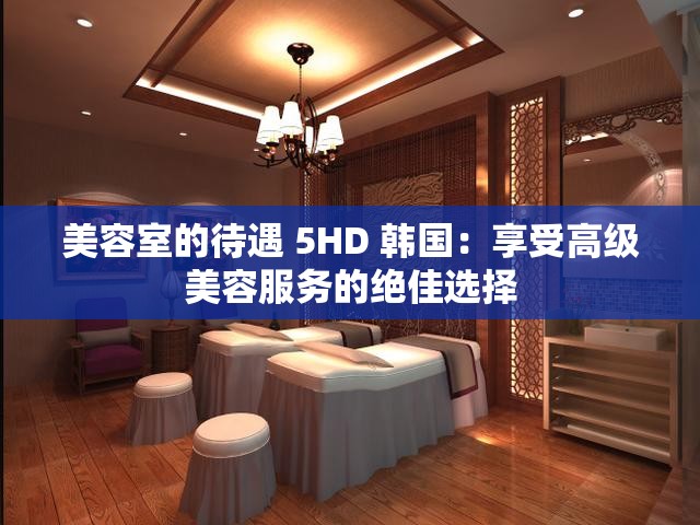 美容室的待遇 5HD 韩国：享受高级美容服务的绝佳选择
