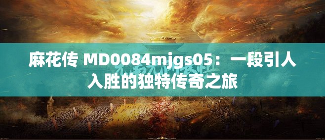 麻花传 MD0084mjgs05：一段引人入胜的独特传奇之旅