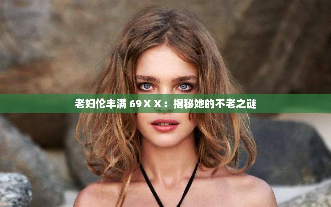 老妇伦丰满 69ⅩⅩ：揭秘她的不老之谜