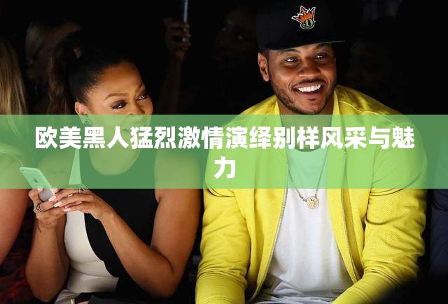 欧美黑人猛烈激情演绎别样风采与魅力