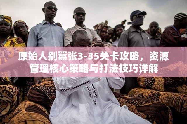 原始人别嚣张3-35关卡攻略，资源管理核心策略与打法技巧详解