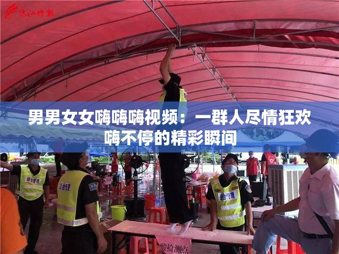 男男女女嗨嗨嗨视频：一群人尽情狂欢嗨不停的精彩瞬间