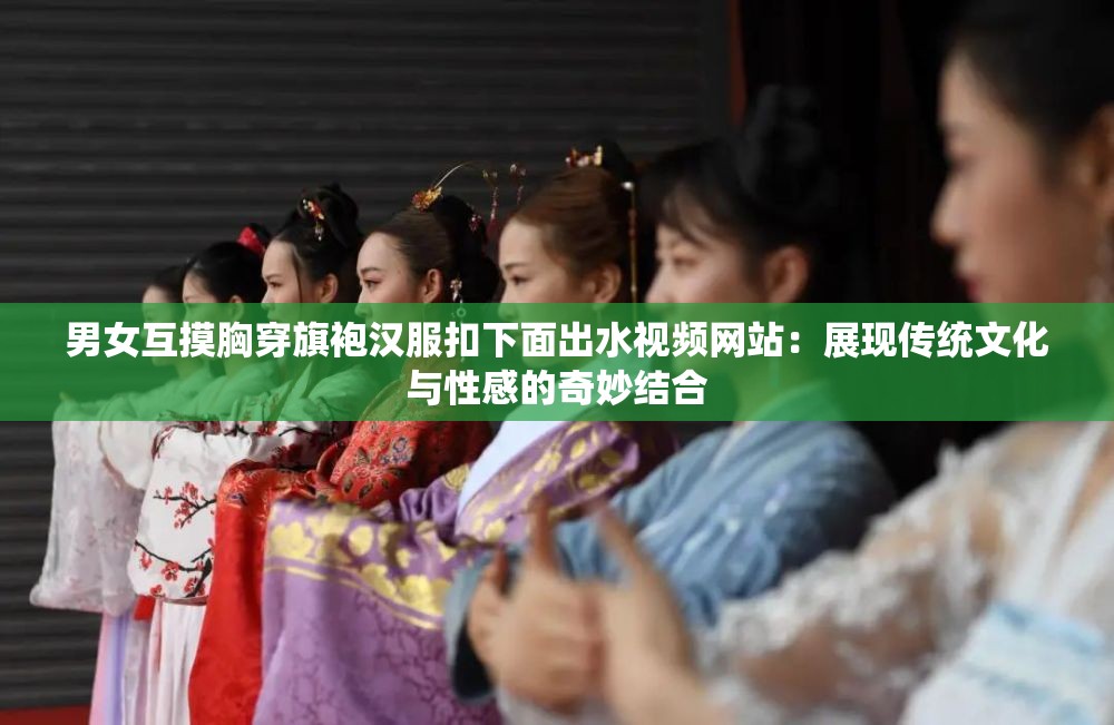 男女互摸胸穿旗袍汉服扣下面出水视频网站：展现传统文化与性感的奇妙结合