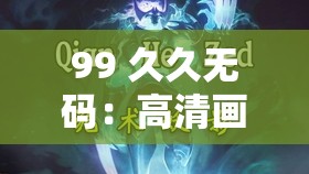 99 久久无码：高清画质，无码体验，让你尽享视觉盛宴