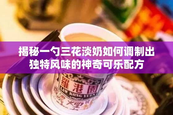 揭秘一勺三花淡奶如何调制出独特风味的神奇可乐配方