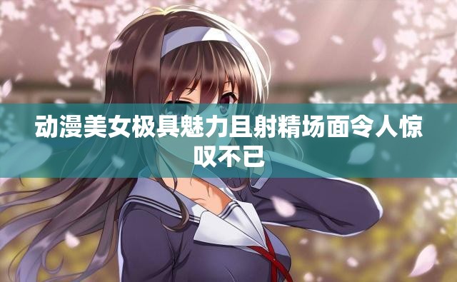 动漫美女极具魅力且射精场面令人惊叹不已