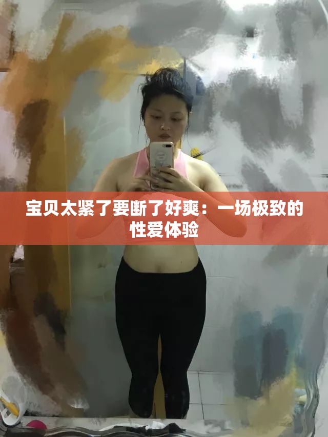 宝贝太紧了要断了好爽：一场极致的性爱体验