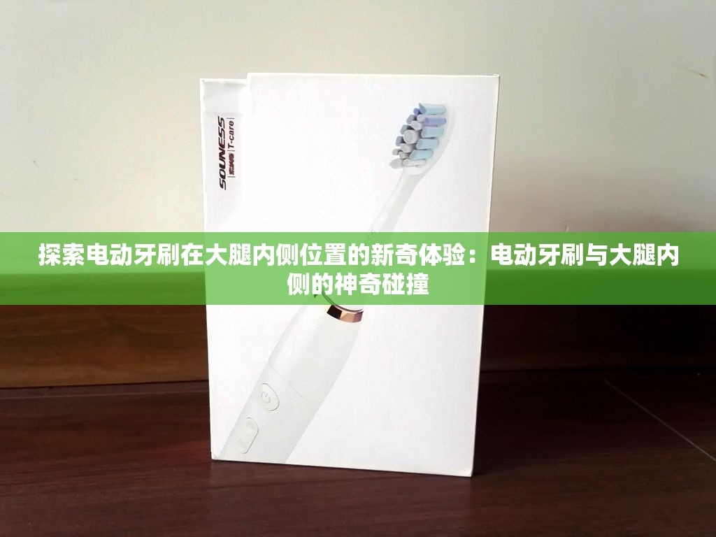 探索电动牙刷在大腿内侧位置的新奇体验：电动牙刷与大腿内侧的神奇碰撞