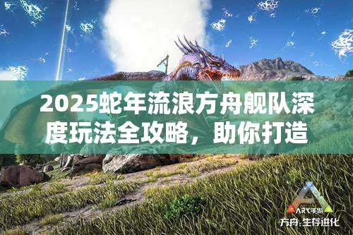 2025蛇年流浪方舟舰队深度玩法全攻略，助你打造无敌舰队，征服浩瀚星辰大海