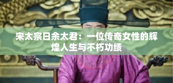 宋太宗日余太君：一位传奇女性的辉煌人生与不朽功绩