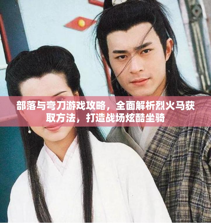 部落与弯刀游戏攻略，全面解析烈火马获取方法，打造战场炫酷坐骑