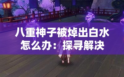 八重神子被焯出白水怎么办：探寻解决之策与原因分析