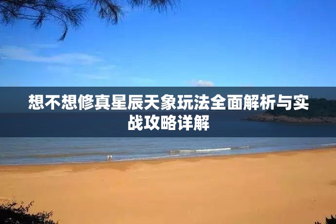 想不想修真星辰天象玩法全面解析与实战攻略详解