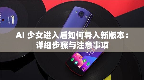 AI 少女进入后如何导入新版本：详细步骤与注意事项