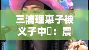 三浦理惠子被义子中岀：震惊娱乐圈的伦理大戏