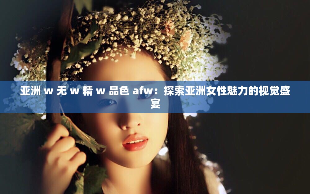 亚洲 w 无 w 精 w 品色 afw：探索亚洲女性魅力的视觉盛宴