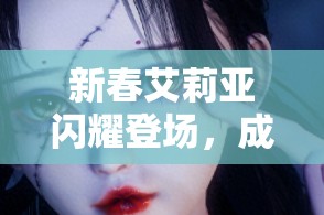 新春艾莉亚闪耀登场，成为世界弹射物语中不可或缺的璀璨明星