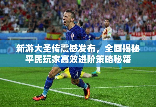 新游大圣传震撼发布，全面揭秘平民玩家高效进阶策略秘籍